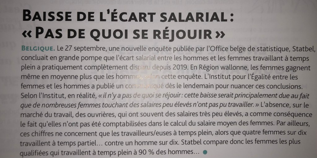 BAISSE DE L'ÉCART SALARIAL:
«PAS DE QUOI SE RÉJOUIR»
BELGIQUE. Le 27 septembre, une nouvelle enquête publiée par l'Office belge de statistique, Statbel, concluait en grande pompe que l'écart salarial entre les hommes et les femmes travaillant à temps plein a pratiquement complètement disparu depuis 2019. En Région wallonne, les femmes gagnent même en moyenne plus que les hommes, selon cette enquête. L'Institut pour l'Égalité entre les femmes et les hommes a publié un communiqué dès le lendemain pour nuancer ces conclusions.
Selon l'Institut, en réalité, « il n'y a pas de quoi se réjouir: cette baisse serait principalement due au fait que de nombreuses femmes touchant des salaires peu élevés n'ont pas pu travailler. » L'absence, sur le marché du travail, des ouvrières, qui ont souvent des salaires très peu élevés, a comme conséquence le fait qu'elles n'ont pas été comptabilisées dans le calcul du salaire moyen des femmes. Par ailleurs, ces chiffres ne concernent que les travailleurs/euses à temps plein, alors que quatre femmes sur dix travaillent à temps partiel... contre un homme sur dix. Statbel compare donc les femmes les plus qualifiées qui travaillent à temps plein à 90 % des hommes…