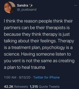 Tweet @_pensand
I think the reason people think their partners can be their therapists is because they think therapy is just talking about their feelings. Therapy is a treatment plan, psychology is a science. Having someone listen to you vent is not the same as creating a plan to heal trauma.
1:00 AM 9/13/20 Twitter for iPhone
42,2K Retweets 1,315 Quote Tweets