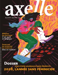Couverture du nouveau numéro d'axelle magazine : numéro de novembre-décembre 2023/ n°255
#metoo en politique : C'est aussi en Belgique
Sportives en situation de handicap : Elles en veulent!
Dossier : Une utopie journalistique féministe "2028, l'année sans féminicide"