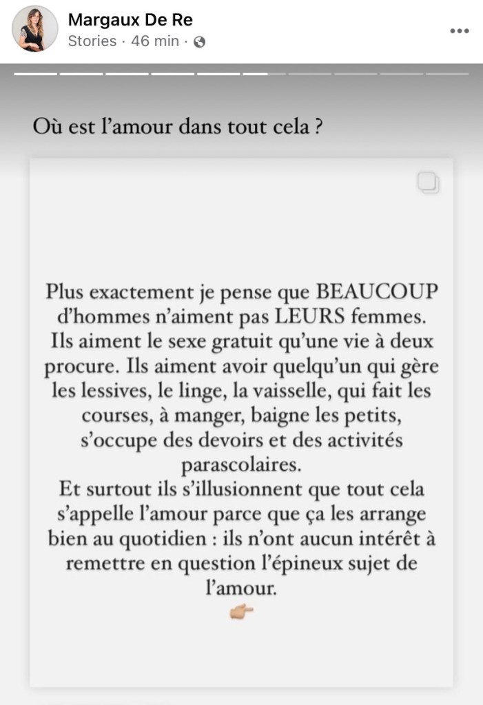 Margaux De Re
Où est l'amour dans tout cela?

Plus exactement je pense que BEAUCOUP d'hommes n'aiment pas LEURS femmes. Ils aiment le sexe gratuit qu'une vie à deux procure. Ils aiment avoir quelqu'un qui gère les lessives, le linge, la vaisselle, qui fait les courses, à manger, baigne les petits, s'occupe des devoirs et des activités parascolaires.
Et surtout ils s'illusionnent que tout cela s'appelle l'amour parce que ça les arrange bien au quotidien : ils n'ont aucun intérêt à remettre en question l'épineux sujet de l'amour.