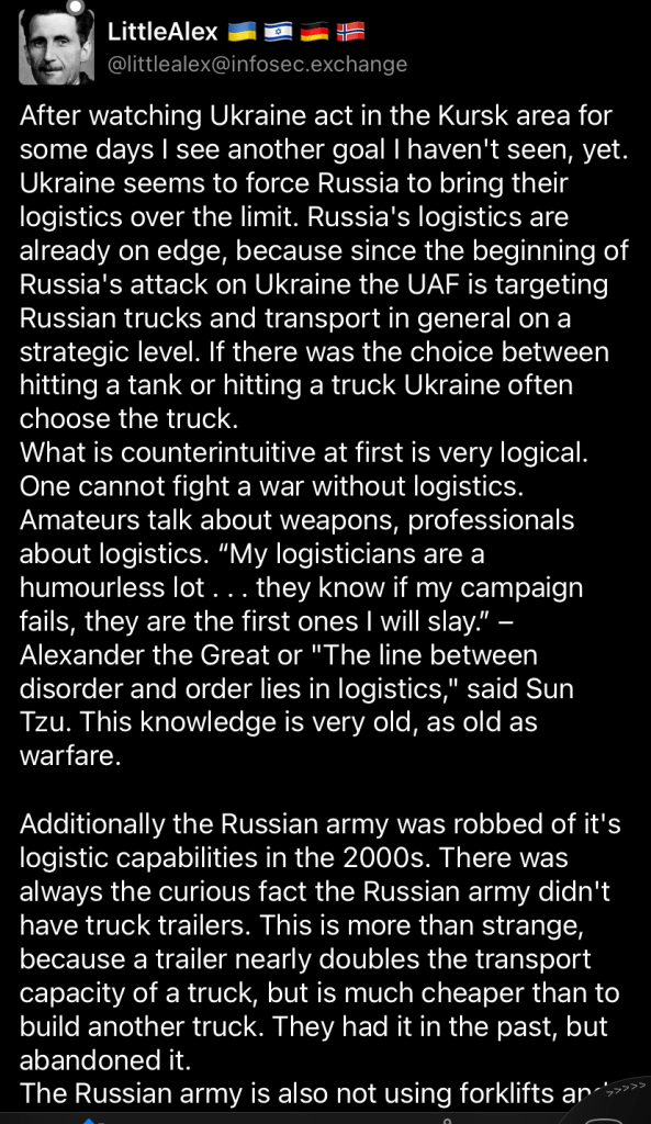 @littlealex@infosec.exchange
After watching Ukraine act in the Kursk area for some days I see another goal I haven't seen, yet. Ukraine seems to force Russia to bring their logistics over the limit. Russia's logistics are already on edge, because since the beginning of Russia's attack on Ukraine the UAF is targeting Russian trucks and transport in general on a strategic level. If there was the choice between hitting a tank or hitting a truck Ukraine often choose the truck. What is counterintuitive at first is very logical. One cannot fight a war without logistics. Amateurs talk about weapons, professionals about logistics. “My logisticians are a humourless lot . . . they know if my campaign fails, they are the first ones I will slay.” – Alexander the Great or "The line between disorder and order lies in logistics," said Sun Tzu. This knowledge is very old, as old as warfare. Additionally the Russian army was robbed of it's logistic capabilities in the 2000s. There was always the curious fact the Russian army didn't have truck trailers. This is more than strange, because a trailer nearly doubles the transport capacity of a truck, but is much cheaper than to build another truck. They had it in the past, but abandoned it. The Russian army is also not using forklifts and pallets, but small wooden boxes. To load and unload two people per box are needed and it takes a lot of time to load, like really a long time. With a forklift and pallets it takes maybe 15 Minutes to load a truck, by hand one or two hours, maybe more. Your truck is blocked for much longer and it poses a big target for drones for a longer time as well. The question is why anybody in the right mind would do such a thing and cripple the most important thing in ones army? Well, one possible explanation is the typical fear of revolts and coup d'etat most dictators have. If your army is slow to deploy it protects the capital and it's elites from unpleasant surprises. Wagner had trucks with trailers and forklifts and look how quick they could move towards Moscow. The Russian army was not able to follow. I guess the plan was to bet on railways for military logistics. It is a reasonable assumption in a big country like Russia this is a good way to keep the logistics of the military up and running without the risk of rough units can march towards the capital. A railroad system is more or less easy to control and to shut down. It is also easy to fix in case of attacks and has a lot of capacity. But times changed. Now there are drones everywhere and they cannot only locate trains over long distance, but also attack. The track itself is easy to repair, but a locomotive is hard to replace and a standing train somewhere is nothing but a big target for Himars, drones and other artillery. Another problem, it is easy to follow the tracks of a railroad, instead of single trucks somewhere on country roads. They can choose their own route, but trains can't. You know where they will drive, all one have to find out is when. This is not so difficult anymore as it was just 10 years ago. The lack in logistics, especially trucks and the dependency on railroads in the Russian army will be their downfall. It was barely enough for a World War One scenario with nearly static front lines, but Ukraine is forcing Russia in a maneuver war now. Blyatkrieg vs. Blitzkrieg. I would not be surprised if we will see a total collapse of the Russian railroad system in the near future.