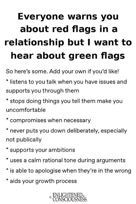 Everyone warns you about red flags in a relationship but I want to hear about green flags 
So here's some. Add your own if you'd like! 
* listens to you talk when you have issues and supports you through them 
* stops doing things you tell them make you uncomfortable 
* compromises when necessary 
* never puts you down deliberately, especially not publically 
* supports your ambitions 
* uses a calm rational tone during arguments 
* is able to apologise when they're in the wrong
* aids your growth process

bys ENLIGHTENED COUSCIOUSNESS