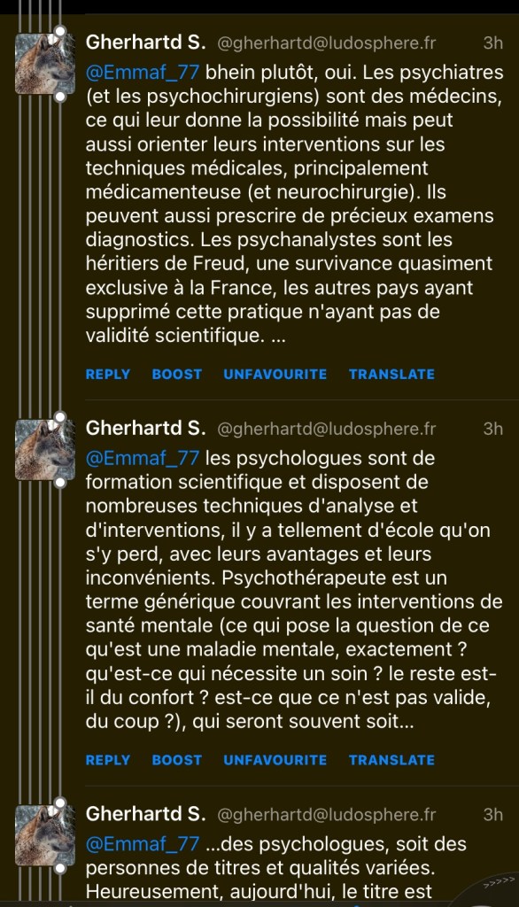 Gherhartd S. @gherhartd@ludosphere.fr
3h
@Emmaf_77 bhein plutôt, oui. Les psychiatres (et les psychochirurgiens) sont des médecins, ce qui leur donne la possibilité mais peut aussi orienter leurs interventions sur les techniques médicales, principalement médicamenteuse (et neurochirurgie). Ils peuvent aussi prescrire de précieux examens diagnostics. Les psychanalystes sont les héritiers de Freud, une survivance quasiment exclusive à la France, les autres pays ayant supprimé cette pratique n'ayant pas de validité scientifique. ...
REPLY BOOST UNFAVOURITE TRANSLATE
Gherhartd S. @gherhartd@ludosphere.fr
3h
@Emmaf_77 les psychologues sont de formation scientifique et disposent de nombreuses techniques d'analyse et d'interventions, il y a tellement d'école qu'on s'y perd, avec leurs avantages et leurs inconvénients. Psychotherapeute est un terme générique couvrant les interventions de santé mentale (ce qui pose la question de ce qu'est une maladie mentale, exactement ? qu'est-ce qui nécessite un soin ? le reste est-il du confort ? est-ce que ce n'est pas valide, du coup ?), qui seront souvent soit...
REPLY BOOST UNFAVOURITE TRANSLATE
Gherhartd S. @gherhartd@ludosphere.fr
@Emmaf_77 ...des psychologues, soit des personnes de titres et qualites variées.
Heureusement, aujourd'hui, le titre est
3h
p.
Toot
Notifications