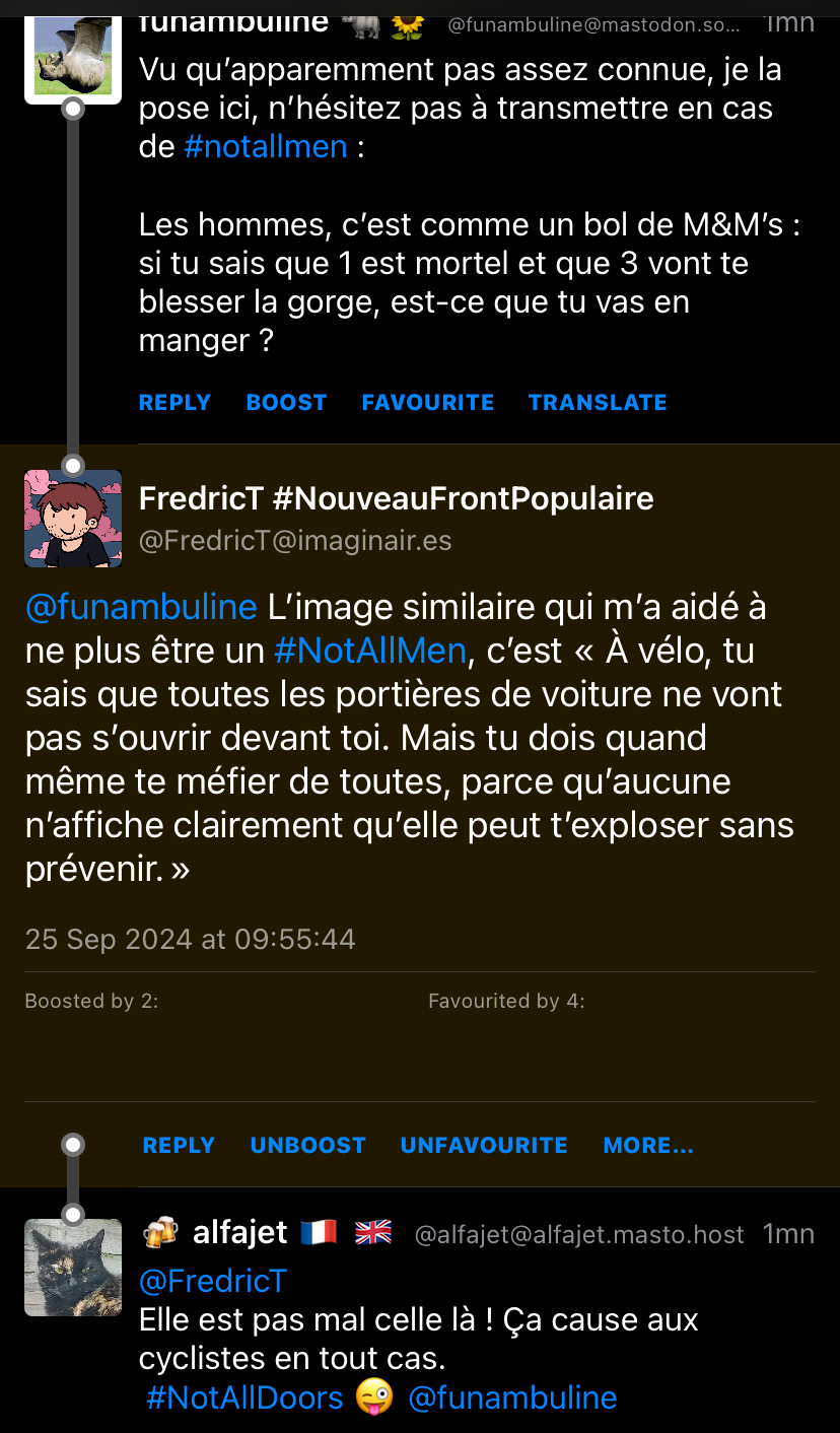 @funambuline@mastodon.so. Imn Vu qu'apparemment pas assez connue, je la pose ici, n'hésitez pas à transmettre en cas de #notallmen : Les hommes, c'est comme un bol de M&M's : si tu sais que 1 est mortel et que 3 vont te blesser la gorge, est-ce que tu vas en manger? REPLY BOOST FAVOURITE TRANSLATE FredricT #NouveauFrontPopulaire @FredricT@imaginair.es @funambuline L'image similaire qui m'a aidé à ne plus être un #NotAllMen, c'est « À vélo, tu sais que toutes les portières de voiture ne vont pas s'ouvrir devant toi. Mais tu dois quand même te méfier de toutes, parce qu'aucune n'affiche clairement qu'elle peut t'exploser sans prévenir. » 25 Sep 2024 at 09:55:44 Boosted by 2: Favourited by 4: REPLY UNBOOST UNFAVOURITE MORE... alfajet @alfajet@alfajet.masto.host 1mn @FredricT Elle est pas mal celle là ! Ça cause aux cyclistes en tout cas. #NotAllDoors @funambuline