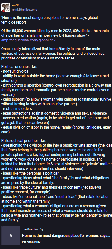 mk30
@mk30@tilde.zone
"Home is the most dangerous place for women, says global femicide report
Of the 85,000 women killed by men in 2023, 60% died at the hands of a partner or family member, new UN figures show" - https://amp.theguardian.com/global-development/2024/nov/25/home-is-the-most-dangerous-place-for-women-to-be-global-un-femicide-report
Once I really internalized that home/family is one of the main vectors of oppression for women, the political and philosophical priorities of feminism made a lot more sense.
Political priorities like:
- no-fault divorce
- ability to work outside the home (to have enough $ to leave a bad situation)
- birth control & abortion (control over reproduction is a big way that family members and romantic partners can exercise control over a woman)
- child support (to allow a woman with children to financially survive without having to stay with an abusive partner)
- restraining orders
- legal protections against domestic violence and sexual violence
- access to education (again, to be able to get out of the home and get a job that one can live on)
- equal division of labor in the home/ family (chores, childcare, elder care)
Philosophical priorities like:
- questioning the division of life into a public/private sphere (the idea that "men belong in the public sphere and women belong in the private sphere" is a key logical underpinning behind not allowing women to work outside the home or participate in politics, and behind the idea that domestic & sexual violence are "private" matters and not issues where authorities should intervene)
- ideas like "the personal is political"
- questioning ideas about what "the family" is and what obligations are implied by the idea of family.
- ideas like "rape culture" and theories of consent (negative vs positive consent, for example)
- ideas like "emotional labor" and "mental load" (that relate to labor at home and within the family)
- questioning what a woman's obligations are as a woman (given that most mainstream ideas of what a woman should do relate to being a wife and mother - roles that primarily tie her identity to home and family)
The Guardian · 5 j
Home is the most dangerous place for women, says global femicide report
Par Annie Kelly
