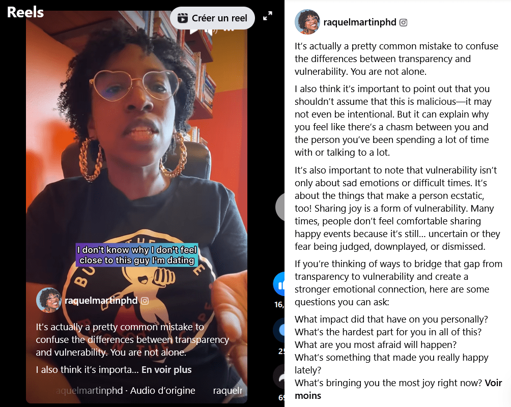Reel Facebook raquelmartinphd
It’s actually a pretty common mistake to confuse the differences between transparency and vulnerability. You are not alone.
I also think it’s important to point out that you shouldn’t assume that this is malicious—it may not even be intentional. But it can explain why you feel like there’s a chasm between you and the person you’ve been spending a lot of time with or talking to a lot.
It’s also important to note that vulnerability isn’t only about sad emotions or difficult times. It’s about the things that make a person ecstatic, too! Sharing joy is a form of vulnerability. Many times, people don’t feel comfortable sharing happy events because it’s still… uncertain or they fear being judged, downplayed, or dismissed.
If you’re thinking of ways to bridge that gap from transparency to vulnerability and create a stronger emotional connection, here are some questions you can ask:
What impact did that have on you personally?What’s the hardest part for you in all of this?
What are you most afraid will happen?
What’s something that made you really happy lately?
What’s bringing you the most joy right now? 