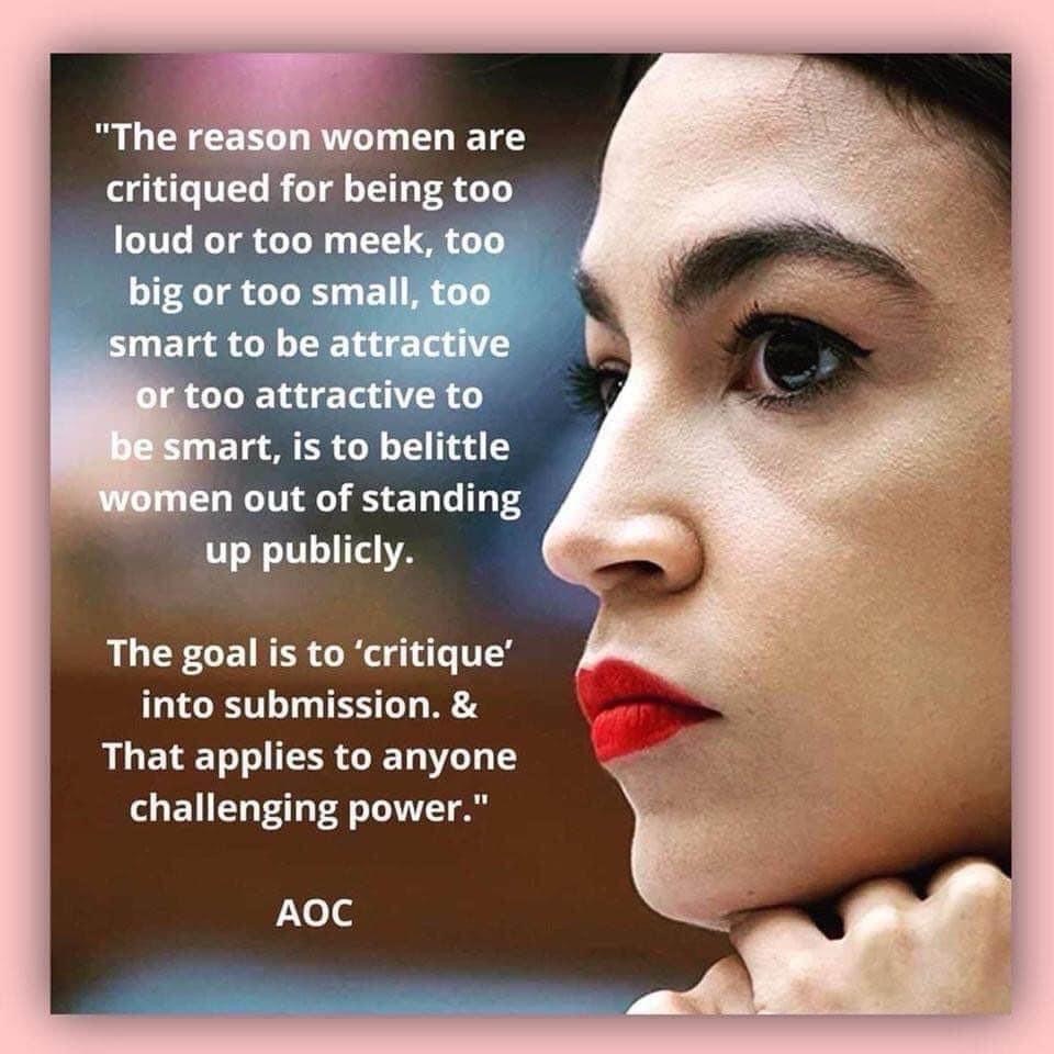 "The reason women are critiqued for being too loud or too meek, to big or too small too smart to be attractive ou too attractive to be smart, is to belittle women out of standing up publicly. The goal is to 'critique' into submission & That applies to anyone challenging power." AOC