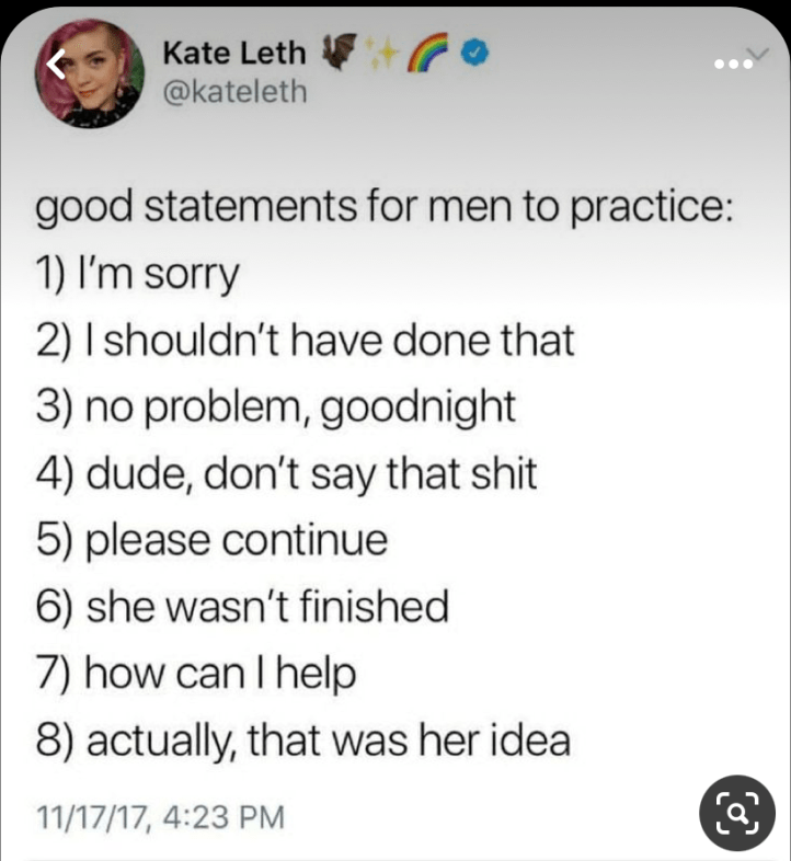 @kateleth Good statements for men to practice: 1) I'm sorry 2) I shouldn't have done that 3) no problem, goodnight 4) dude, don't say that shit 5) please continue 6) she wasn't finished 7) how can I help 8) actually, that was her idea