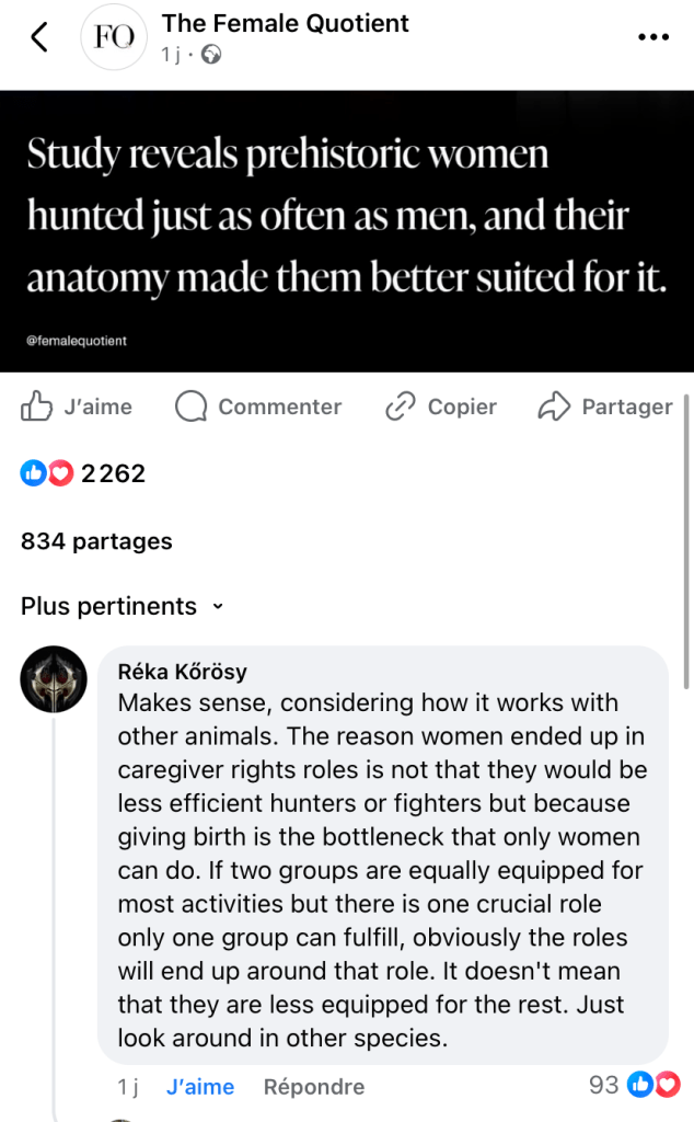 The Female Quotient @femalequotient
Study reveals prehistoric women hunted just as often as men, and their anatomy made them better suited for it.
2262 J'aime
834 partages
Plus pertinents ~
Réka Körösy
Makes sense, considering how it works with other animals. The reason women ended up in caregiver rights roles is not that they would be less efficient hunters or fighters but because giving birth is the bottleneck that only women can do. If two groups are equally equipped for most activities but there is one crucial role only one group can fulfill, obviously the roles will end up around that role. It doesn't mean that they are less equipped for the rest. Just look around in other species.
93 J'aime