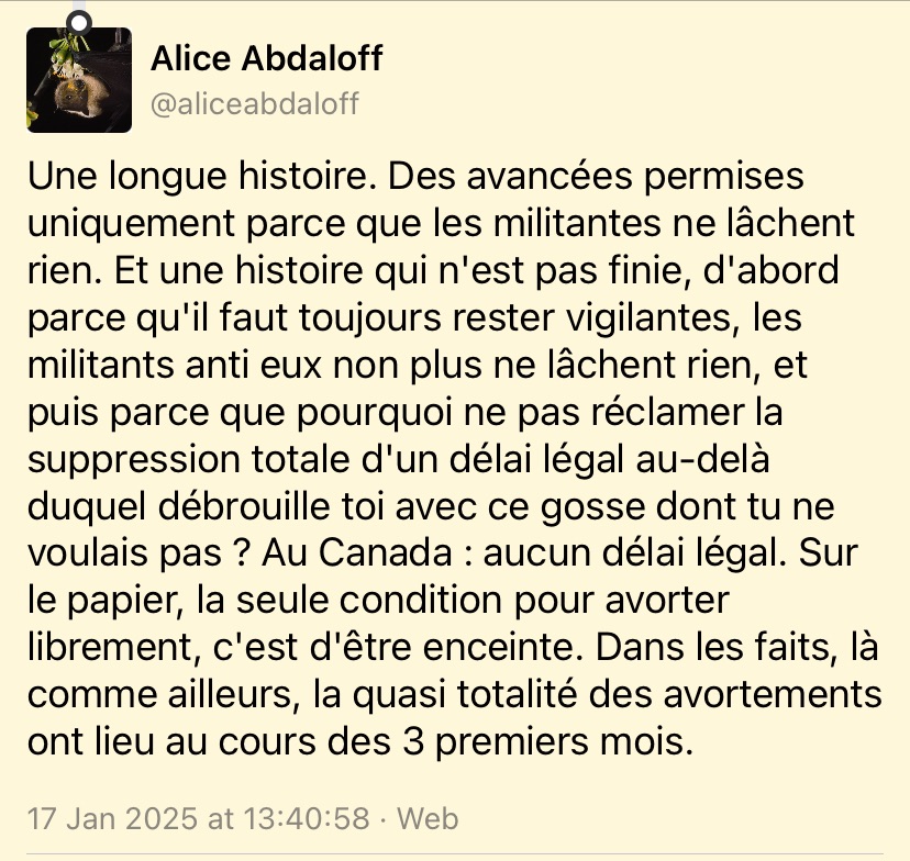 Alice Abdaloff
@aliceabdaloff-
Une longue histoire. Des avancées permises uniquement parce que les militantes ne lâchent rien. Et une histoire qui n'est pas finie, d'abord parce qu'il faut toujours rester vigilantes, les militants anti eux non plus ne lâchent rien, et puis parce que pourquoi ne pas réclamer la suppression totale d'un délai légal au-delà duquel débrouille toi avec ce gosse dont tu ne voulais pas ? Au Canada: aucun délai légal. Sur le papier, la seule condition pour avorter librement, c'est d'être enceinte. Dans les faits, là comme ailleurs, la quasi totalité des avortements ont lieu au cours des 3 premiers mois.
17 Jan 2025 at 13:40:58 • Web