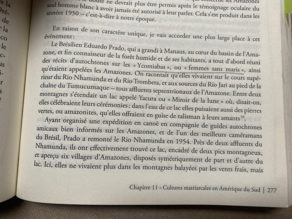 En raison de son caractère unique, je vais accorder une plus large place à cet événement : Le Brésilien Eduardo Prado, qui a grandi à Manaus, au cœur du bassin de l'Amaone, et fin connaisseur de la forêt humide et de ses habitants, a tout d'abord réuni des récits d'autochtones sur les « Ycomiabas», ou « femmes sans maris», ainsi qu'étaient appelées les Amazones. On racontait qu'elles vivaient sur le cours supérieur du Rio Nhamunda et du Rio Trombeta, et aux sources du Rio Jari au pied de la chaîne du Tumucumaque - tous affluents septentrionaux de l'Amazone. Entre deux montagnes s'étendait un lac appelé Yacura ou « Miroir de la lune » où, disait-on, elles célébraient leurs cérémonies; dans l'eau de ce lac elles puisaient aussi des pierres vertes, ou amazonites, qu'elles offraient en guise de talisman à leurs amants. Ayant organisé une expédition en canoë en compagnie de guides autochtones amicaux bien informés sur les Amazones, et de l'un des meilleurs caméramans du Brésil, Prado a remonté le Rio Nhamunda en 1954. Près de deux affluents du Nhamunda, ils ont effectivement trouvé ce lac, encadré de deux pics montagneux, et aperçu six villages d'Amazones, disposés symétriquement de part et d'autre du lac. Ici, elles ne vivaient plus dans les montagnes balayées par les vents frais, mais