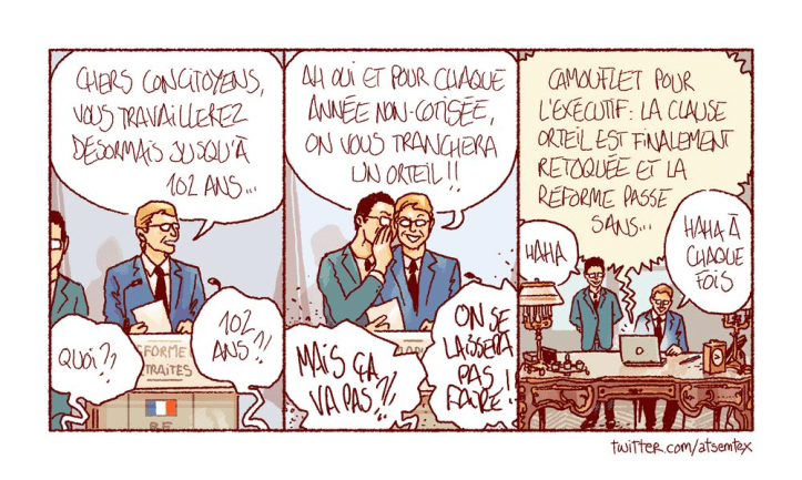 BD en 3 cases de atsemtex
Case 1: 
- L'élu : Chers concitoyens, vous travaillerez désormais jusqu'ç 102 ans...
- Les citoyens : QUOI?? 102 ans?!
Case 2 :
- L'élu : Ah oui, et pour chaque année non cotisée, on vous tranchera un orteil!!
- Les citoyens : Mais ça va pas?!! On se laissera pas faire!
Case 3:
- Média : Camouflet pour l'exécutif : la clause orteil est finalement retoquée et la réforme passe sans...
- Le conseiller de l'élu : Haha
- L'élu : Haha à chaque fois
