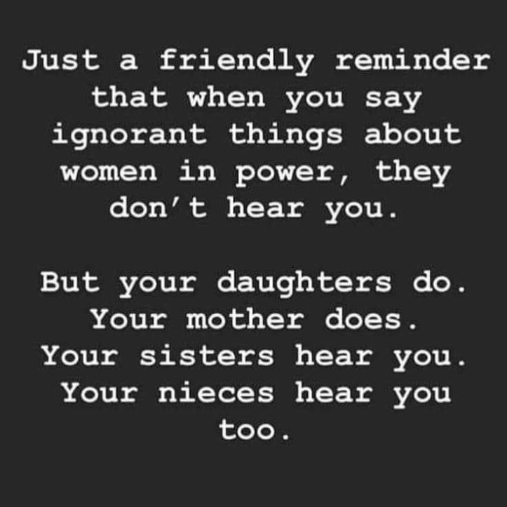Just a friendly reminder that when you say ignorant things about women in power, they don't hear you.
But your daughters do. 
Your mother does.
Your sisters  hear you.
Your nieces hear you too.