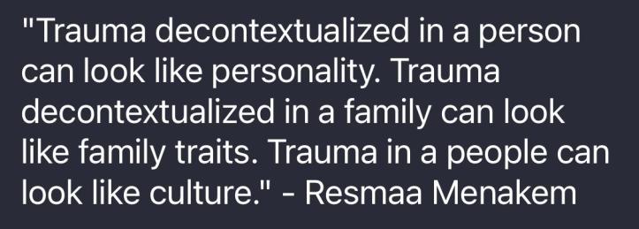 "Trauma decontextualized in a person can look like personality. Trauma decontextualized in a family can look like family traits. Trauma in a people can looke like culture." - Resmaa Menakem