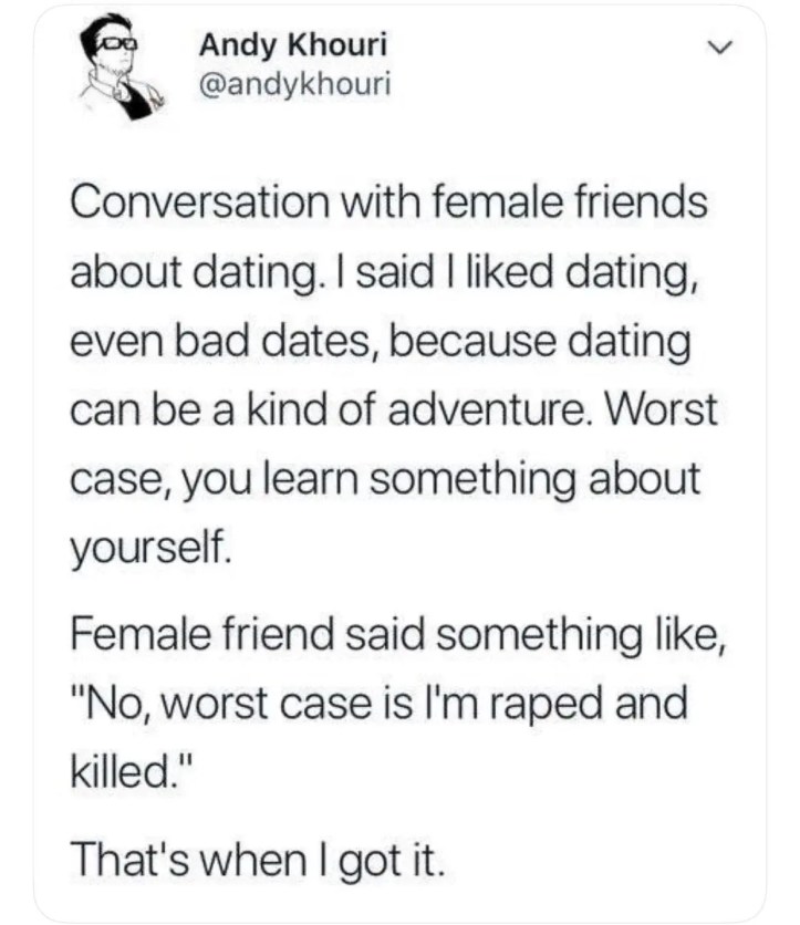 Andy Khouri :
Conversation with female friends about dating. I said I liked dating, event bad dates, because dating can be a kind of adventure. Worst case, you learn something about yourself.
Female friend something like, "No, worst case is I'm raped and killed".
That's when I got it.